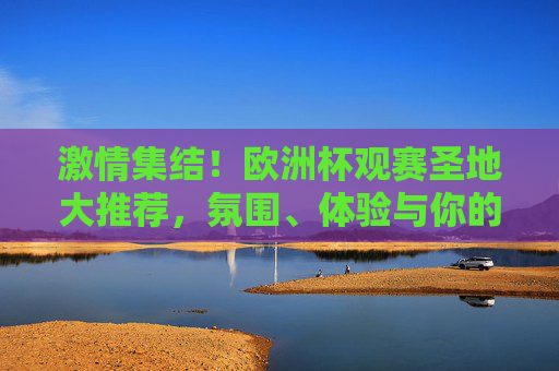 激情集结！欧洲杯观赛圣地大推荐，氛围、体验与你的完美匹配