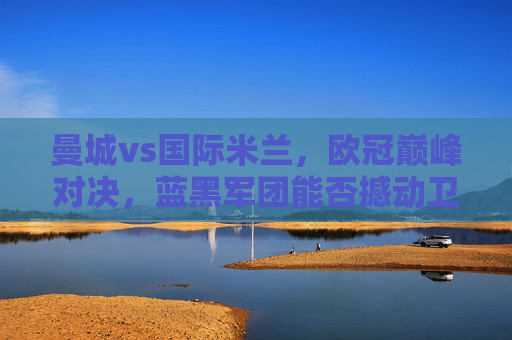 曼城vs国际米兰，欧冠巅峰对决，蓝黑军团能否撼动卫冕冠军？