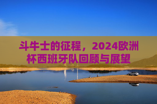 斗牛士的征程，2024欧洲杯西班牙队回顾与展望
