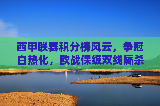 西甲联赛积分榜风云，争冠白热化，欧战保级双线厮杀