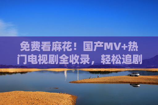 免费看麻花！国产MV+热门电视剧全收录，轻松追剧不花钱