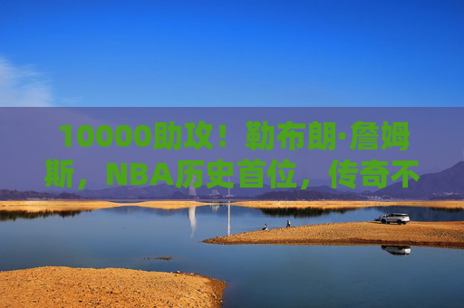 10000助攻！勒布朗·詹姆斯，NBA历史首位，传奇不止于得分