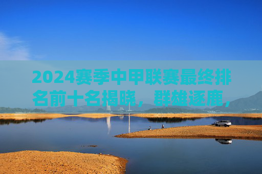 2024赛季中甲联赛最终排名前十名揭晓，群雄逐鹿，谁主沉浮？