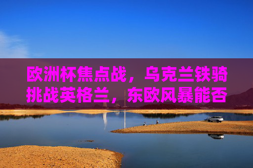 欧洲杯焦点战，乌克兰铁骑挑战英格兰，东欧风暴能否撼动三狮军团？