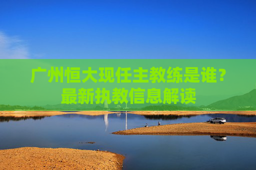 广州恒大现任主教练是谁？最新执教信息解读