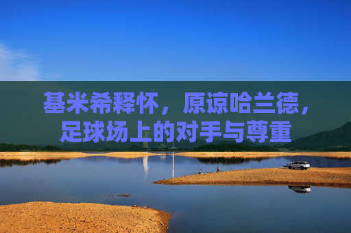 基米希释怀，原谅哈兰德，足球场上的对手与尊重