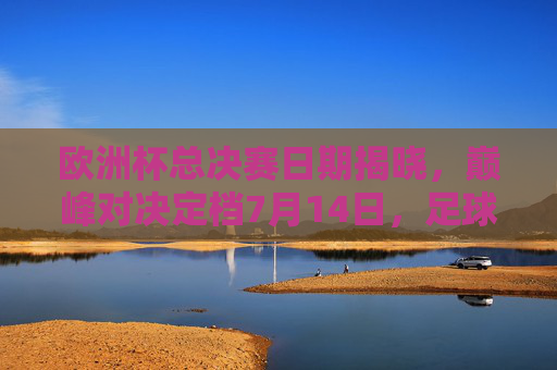 欧洲杯总决赛日期揭晓，巅峰对决定档7月14日，足球盛宴即将上演