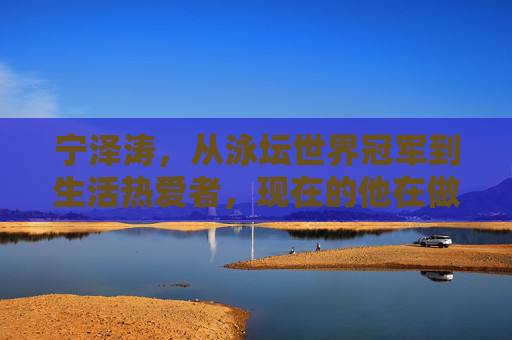 宁泽涛，从泳坛世界冠军到生活热爱者，现在的他在做什么？