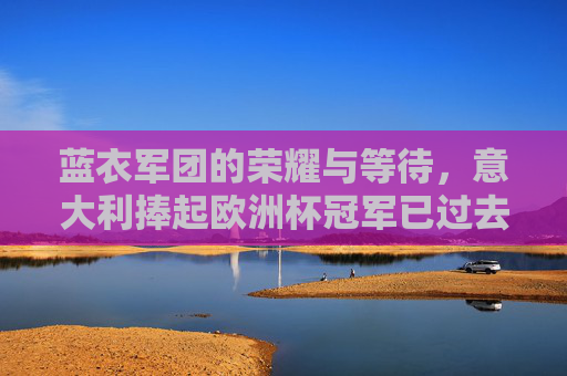 蓝衣军团的荣耀与等待，意大利捧起欧洲杯冠军已过去三年
