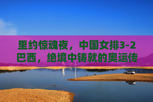 里约惊魂夜，中国女排3-2巴西，绝境中铸就的奥运传奇