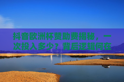 抖音欧洲杯赞助费揭秘，一次投入多少？背后逻辑何在？