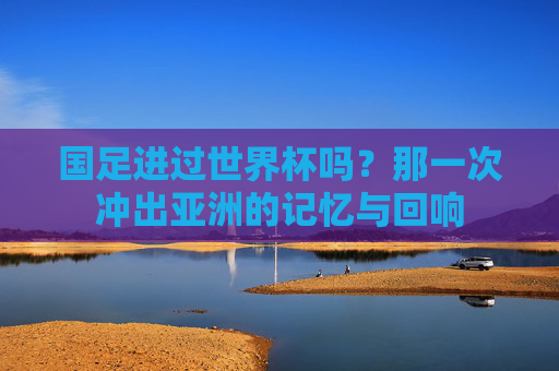 国足进过世界杯吗？那一次冲出亚洲的记忆与回响