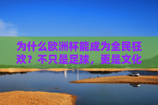 为什么欧洲杯能成为全民狂欢？不只是足球，更是文化盛宴