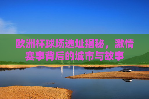 欧洲杯球场选址揭秘，激情赛事背后的城市与故事