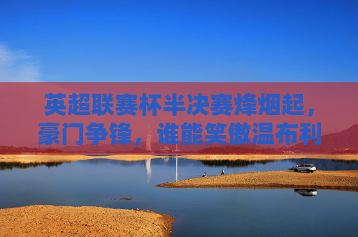 英超联赛杯半决赛烽烟起，豪门争锋，谁能笑傲温布利？