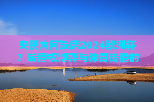 央视为何缺席2024欧洲杯？转播权博弈与体育传播的新战场