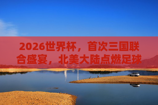 2026世界杯，首次三国联合盛宴，北美大陆点燃足球激情