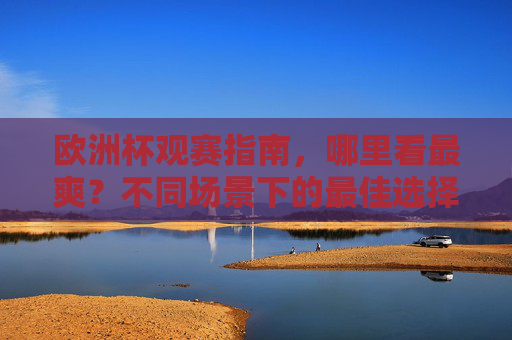 欧洲杯观赛指南，哪里看最爽？不同场景下的最佳选择