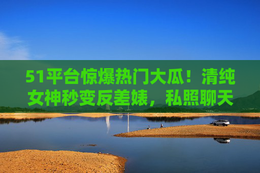 51平台惊爆热门大瓜！清纯女神秒变反差婊，私照聊天记录曝光引全网震怒