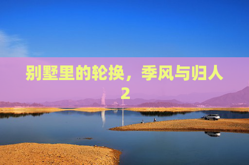 别墅里的轮换，季风与归人2