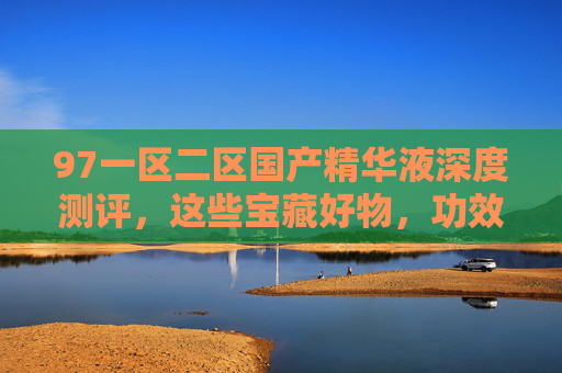 97一区二区国产精华液深度测评，这些宝藏好物，功效口碑双在线！
