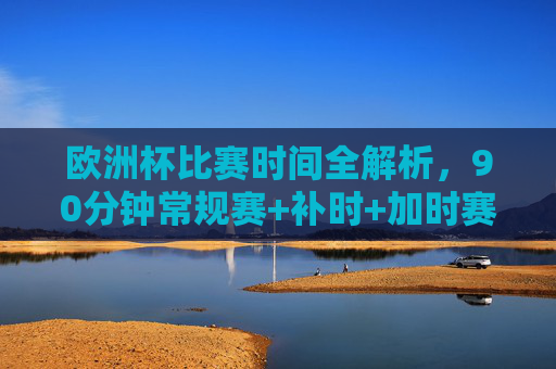 欧洲杯比赛时间全解析，90分钟常规赛+补时+加时赛的时长规则