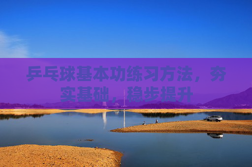 乒乓球基本功练习方法，夯实基础，稳步提升