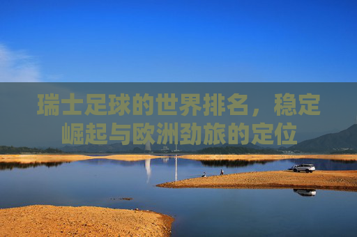 瑞士足球的世界排名，稳定崛起与欧洲劲旅的定位