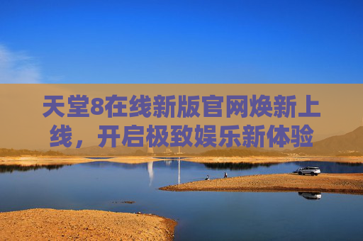 天堂8在线新版官网焕新上线，开启极致娱乐新体验