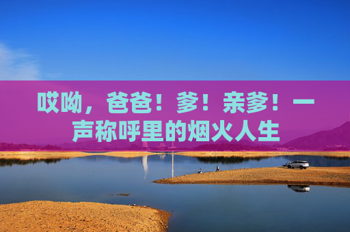 哎呦，爸爸！爹！亲爹！一声称呼里的烟火人生