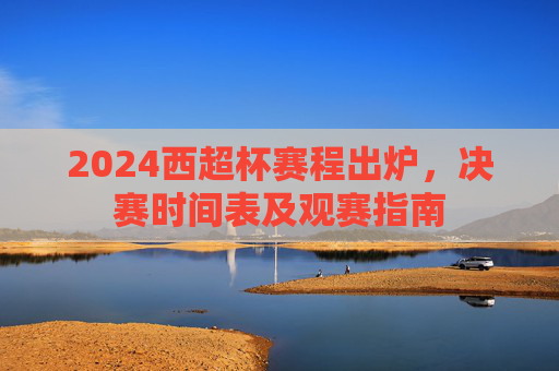 2024西超杯赛程出炉，决赛时间表及观赛指南