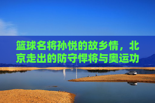 篮球名将孙悦的故乡情，北京走出的防守悍将与奥运功臣