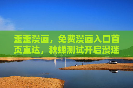 歪歪漫画，免费漫画入口首页直达，秋蝉测试开启漫迷狂欢