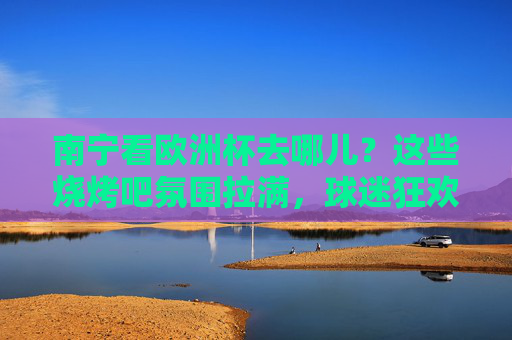 南宁看欧洲杯去哪儿？这些烧烤吧氛围拉满，球迷狂欢不迷路！