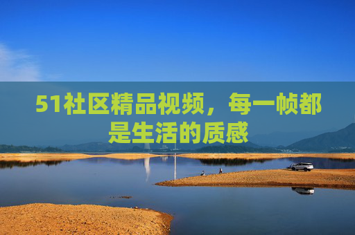 51社区精品视频，每一帧都是生活的质感