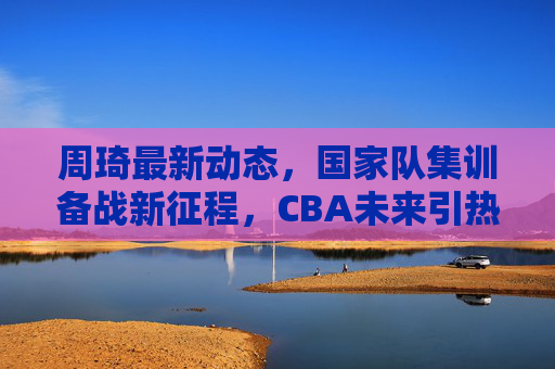 周琦最新动态，国家队集训备战新征程，CBA未来引热议