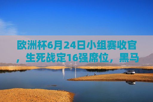 欧洲杯6月24日小组赛收官，生死战定16强席位，黑马与豪门命运交织