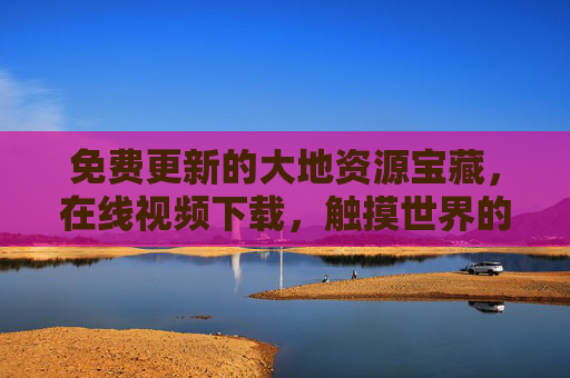 免费更新的大地资源宝藏，在线视频下载，触摸世界的每一寸肌理