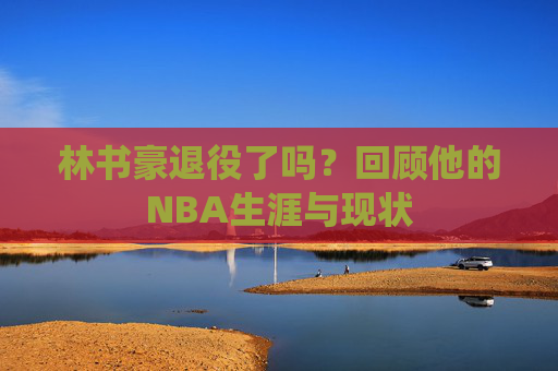 林书豪退役了吗？回顾他的NBA生涯与现状
