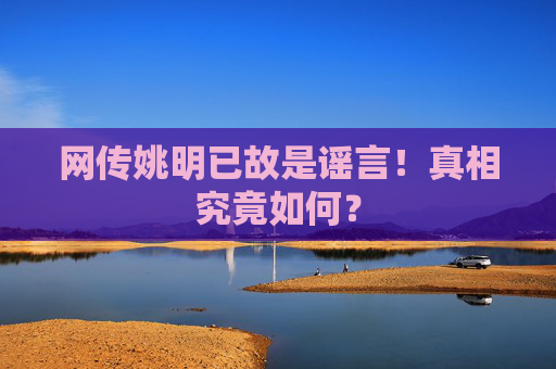 网传姚明已故是谣言！真相究竟如何？