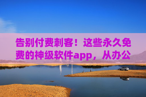 告别付费刺客！这些永久免费的神级软件app，从办公到娱乐全覆盖，用一次就爱上