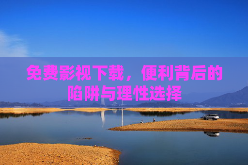 免费影视下载，便利背后的陷阱与理性选择