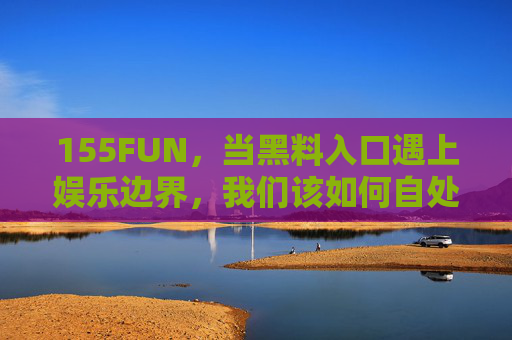 155FUN，当黑料入口遇上娱乐边界，我们该如何自处？