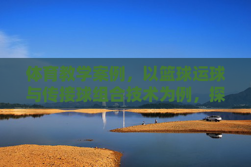 体育教学案例，以篮球运球与传接球组合技术为例，探索学练赛一体化课堂构建