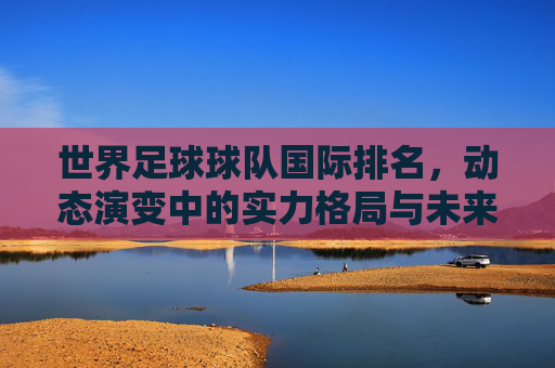 世界足球球队国际排名，动态演变中的实力格局与未来展望