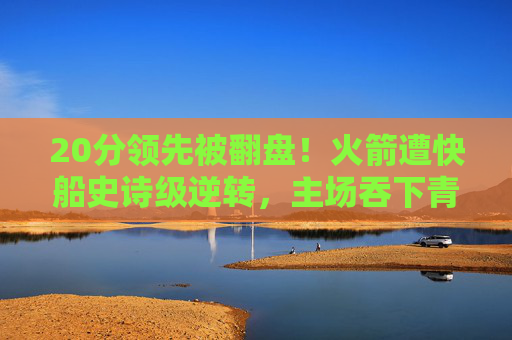 20分领先被翻盘！火箭遭快船史诗级逆转，主场吞下青春苦酒，老将经验压垮青春风暴