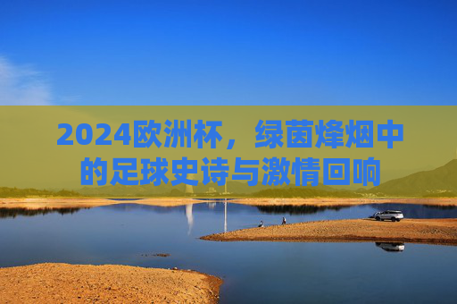 2024欧洲杯，绿茵烽烟中的足球史诗与激情回响