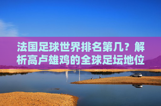 法国足球世界排名第几？解析高卢雄鸡的全球足坛地位