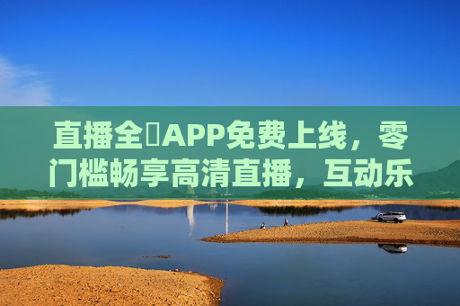 直播全婐APP免费上线，零门槛畅享高清直播，互动乐趣不打烊！