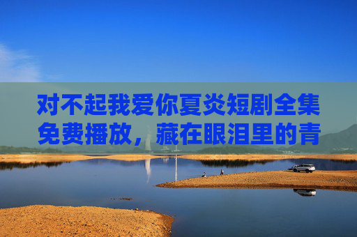 对不起我爱你夏炎短剧全集免费播放，藏在眼泪里的青春遗憾，这一次让我们好好告别